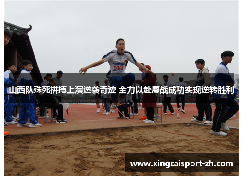 山西队殊死拼搏上演逆袭奇迹 全力以赴鏖战成功实现逆转胜利